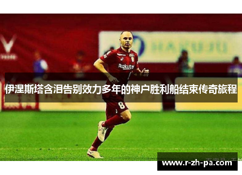 伊涅斯塔含泪告别效力多年的神户胜利船结束传奇旅程 伊涅斯塔含泪告别效力多年的神户胜利船结束传奇旅程