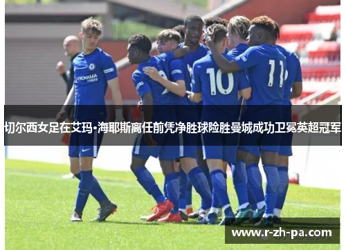 切尔西女足在艾玛·海耶斯离任前凭净胜球险胜曼城成功卫冕英超冠军