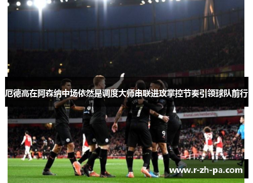 厄德高在阿森纳中场依然是调度大师串联进攻掌控节奏引领球队前行