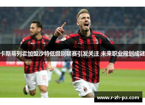 卡斯蒂列霍加盟沙特低级别联赛引发关注 未来职业规划成谜 卡斯蒂列霍加盟沙特低级别联赛引发关注 未来职业规划成谜