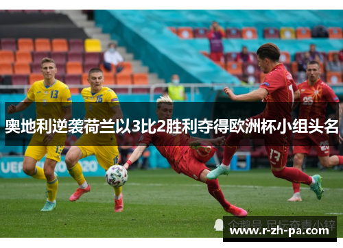 奥地利逆袭荷兰以3比2胜利夺得欧洲杯小组头名 奥地利逆袭荷兰以3比2胜利夺得欧洲杯小组头名