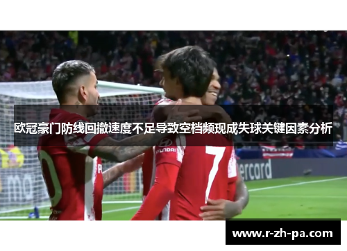 欧冠豪门防线回撤速度不足导致空档频现成失球关键因素分析 欧冠豪门防线回撤速度不足导致空档频现成失球关键因素分析