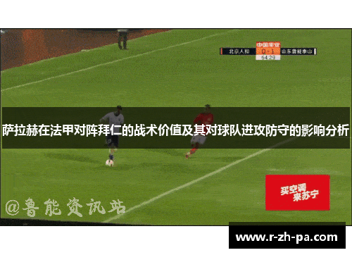 萨拉赫在法甲对阵拜仁的战术价值及其对球队进攻防守的影响分析 萨拉赫在法甲对阵拜仁的战术价值及其对球队进攻防守的影响分析