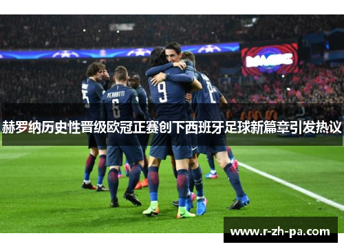 赫罗纳历史性晋级欧冠正赛创下西班牙足球新篇章引发热议 赫罗纳历史性晋级欧冠正赛创下西班牙足球新篇章引发热议
