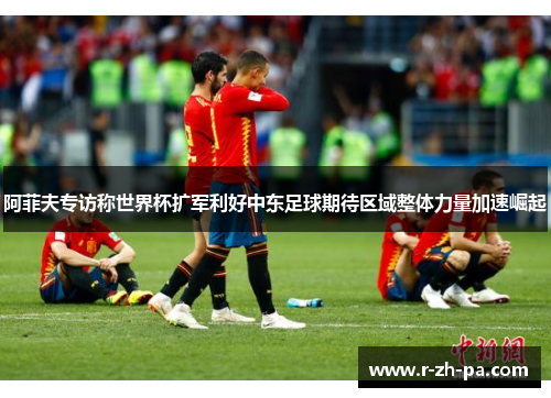 阿菲夫专访称世界杯扩军利好中东足球期待区域整体力量加速崛起