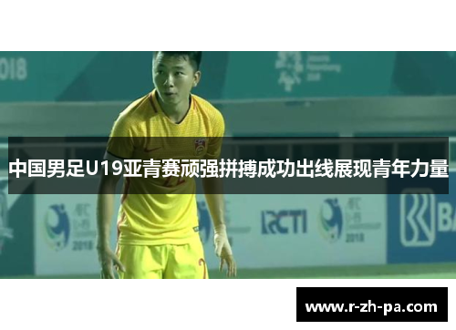 中国男足U19亚青赛顽强拼搏成功出线展现青年力量