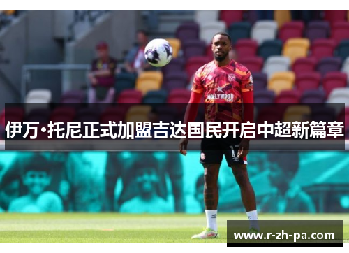 伊万·托尼正式加盟吉达国民开启中超新篇章