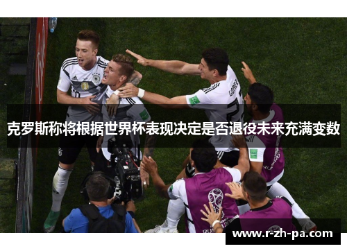 克罗斯称将根据世界杯表现决定是否退役未来充满变数