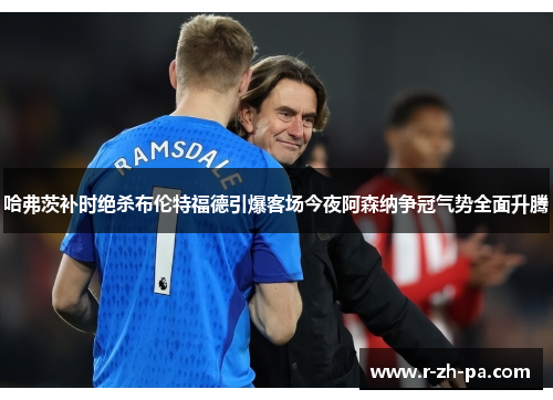 哈弗茨补时绝杀布伦特福德引爆客场今夜阿森纳争冠气势全面升腾