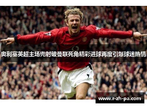 奥利塞英超主场兜射破曼联死角精彩进球再度引爆球迷热情