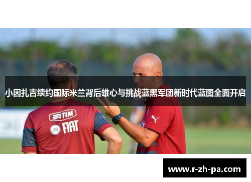 小因扎吉续约国际米兰背后雄心与挑战蓝黑军团新时代蓝图全面开启
