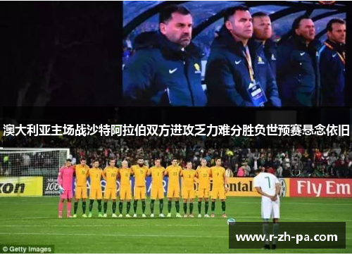 澳大利亚主场战沙特阿拉伯双方进攻乏力难分胜负世预赛悬念依旧