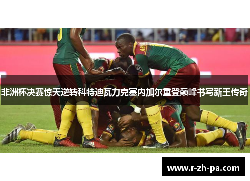 非洲杯决赛惊天逆转科特迪瓦力克塞内加尔重登巅峰书写新王传奇 非洲杯决赛惊天逆转科特迪瓦力克塞内加尔重登巅峰书写新王传奇