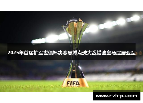 2025年首届扩军世俱杯决赛曼城点球大战惜败皇马屈居亚军 2025年首届扩军世俱杯决赛曼城点球大战惜败皇马屈居亚军