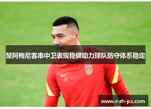 楚阿梅尼客串中卫表现稳健助力球队防守体系稳定 楚阿梅尼客串中卫表现稳健助力球队防守体系稳定