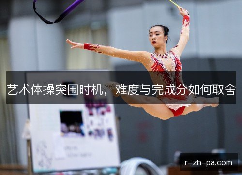 艺术体操突围时机，难度与完成分如何取舍