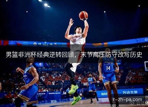 男篮非洲杯经典逆转回顾，末节高压防守改写历史